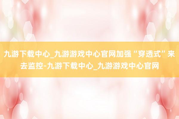 九游下载中心_九游游戏中心官网加强“穿透式”来去监控-九游下载中心_九游游戏中心官网