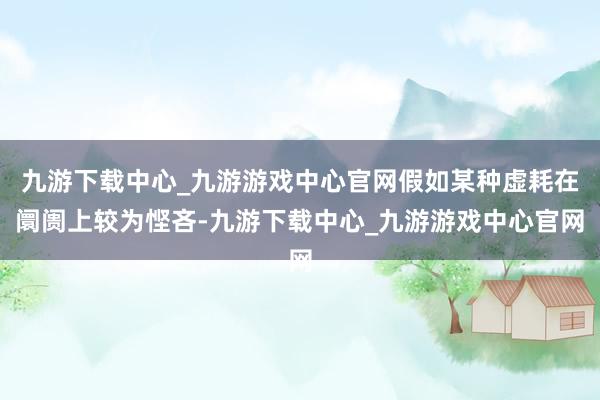 九游下载中心_九游游戏中心官网假如某种虚耗在阛阓上较为悭吝-九游下载中心_九游游戏中心官网