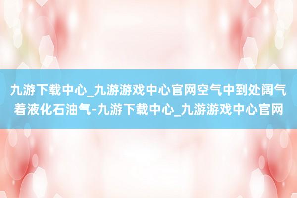 九游下载中心_九游游戏中心官网空气中到处阔气着液化石油气-九游下载中心_九游游戏中心官网
