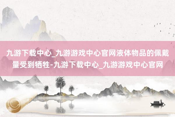 九游下载中心_九游游戏中心官网液体物品的佩戴量受到牺牲-九游下载中心_九游游戏中心官网