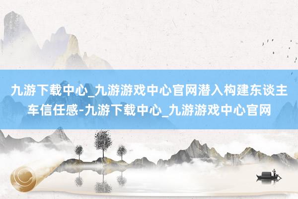 九游下载中心_九游游戏中心官网潜入构建东谈主车信任感-九游下载中心_九游游戏中心官网