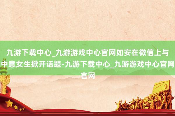 九游下载中心_九游游戏中心官网如安在微信上与中意女生掀开话题-九游下载中心_九游游戏中心官网