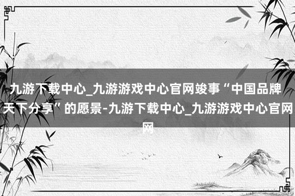 九游下载中心_九游游戏中心官网竣事“中国品牌 天下分享”的愿景-九游下载中心_九游游戏中心官网