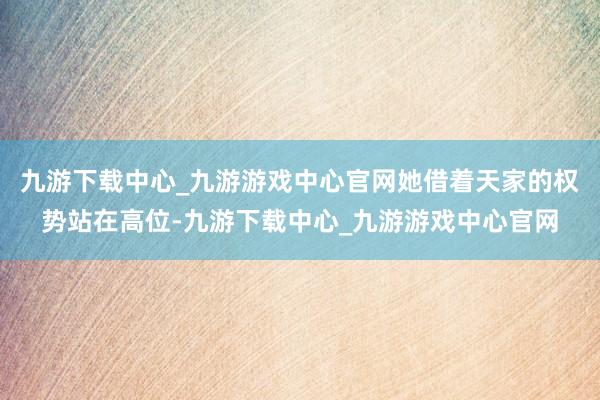 九游下载中心_九游游戏中心官网她借着天家的权势站在高位-九游下载中心_九游游戏中心官网