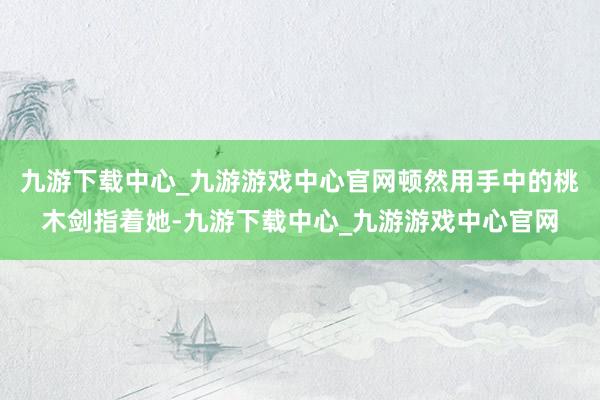 九游下载中心_九游游戏中心官网顿然用手中的桃木剑指着她-九游下载中心_九游游戏中心官网