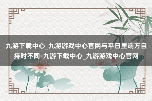 九游下载中心_九游游戏中心官网与平日里端方自持时不同-九游下载中心_九游游戏中心官网