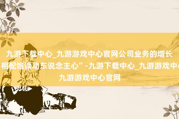 九游下载中心_九游游戏中心官网公司业务的增长势头“相配饱读动东说念主心”-九游下载中心_九游游戏中心官网