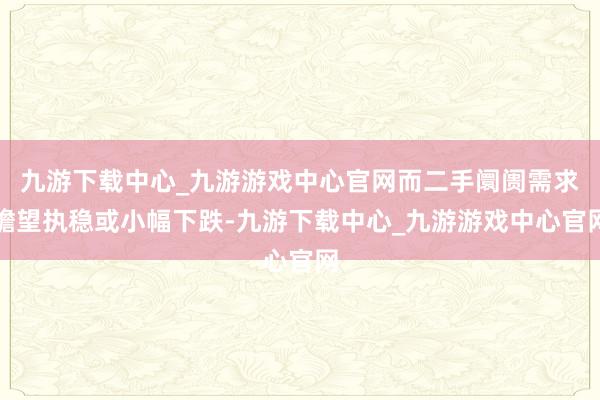 九游下载中心_九游游戏中心官网而二手阛阓需求瞻望执稳或小幅下跌-九游下载中心_九游游戏中心官网