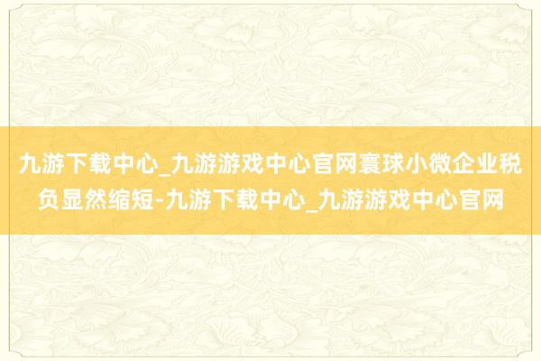 九游下载中心_九游游戏中心官网寰球小微企业税负显然缩短-九游下载中心_九游游戏中心官网