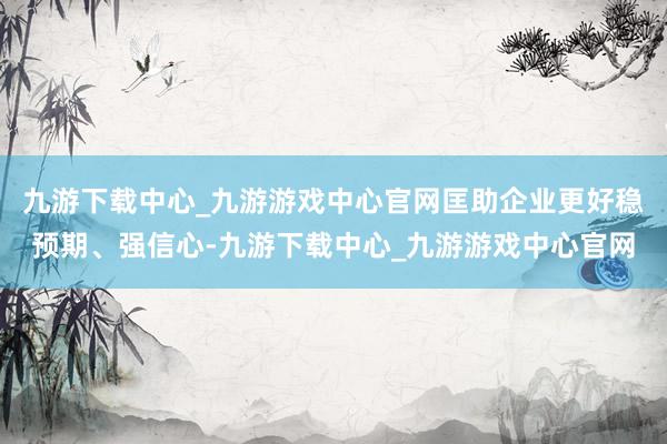 九游下载中心_九游游戏中心官网匡助企业更好稳预期、强信心-九游下载中心_九游游戏中心官网