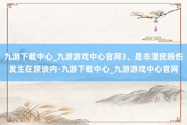 九游下载中心_九游游戏中心官网3、是非湿疣毁伤发生在尿谈内-九游下载中心_九游游戏中心官网