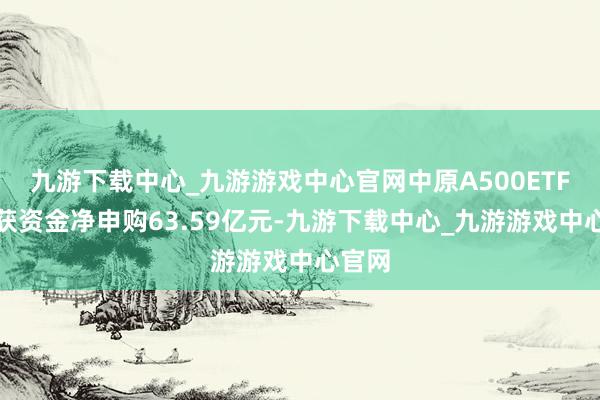 九游下载中心_九游游戏中心官网中原A500ETF基金获资金净申购63.59亿元-九游下载中心_九游游戏中心官网