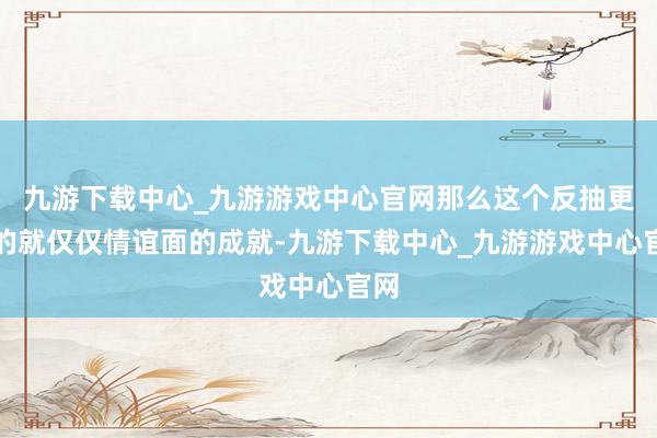 九游下载中心_九游游戏中心官网那么这个反抽更多的就仅仅情谊面的成就-九游下载中心_九游游戏中心官网
