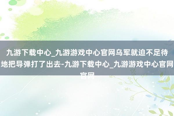 九游下载中心_九游游戏中心官网乌军就迫不足待地把导弹打了出去-九游下载中心_九游游戏中心官网