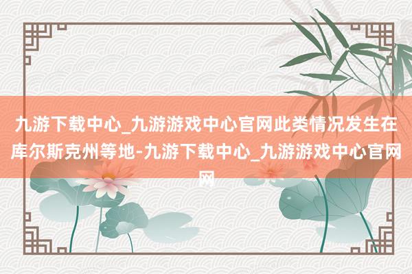 九游下载中心_九游游戏中心官网此类情况发生在库尔斯克州等地-九游下载中心_九游游戏中心官网