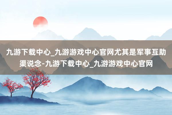 九游下载中心_九游游戏中心官网尤其是军事互助渠说念-九游下载中心_九游游戏中心官网