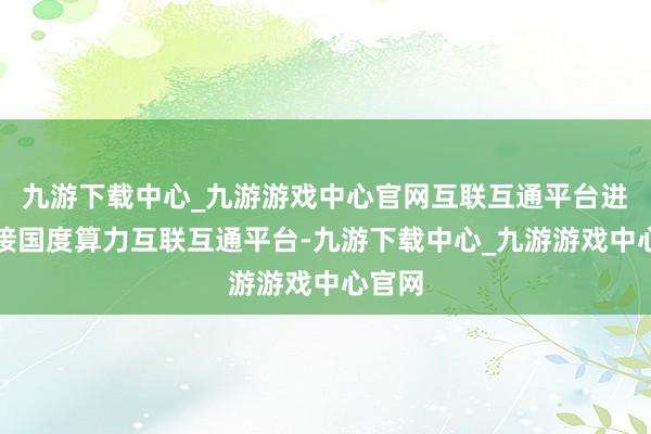 九游下载中心_九游游戏中心官网互联互通平台进取对接国度算力互联互通平台-九游下载中心_九游游戏中心官网