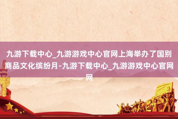 九游下载中心_九游游戏中心官网上海举办了国别商品文化缤纷月-九游下载中心_九游游戏中心官网