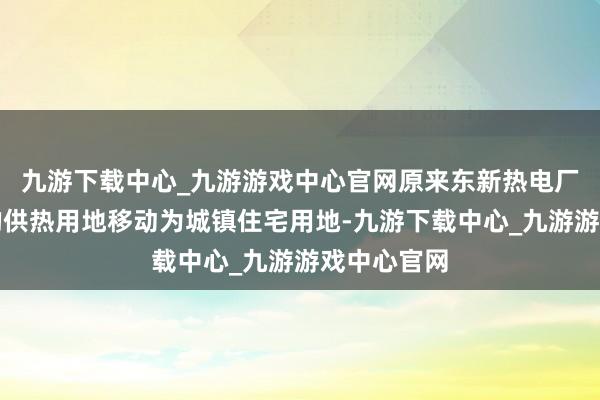 九游下载中心_九游游戏中心官网原来东新热电厂场合位置的供热用地移动为城镇住宅用地-九游下载中心_九游游戏中心官网