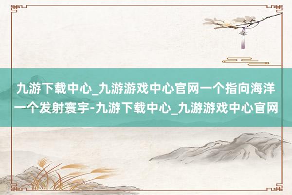 九游下载中心_九游游戏中心官网一个指向海洋　　一个发射寰宇-九游下载中心_九游游戏中心官网