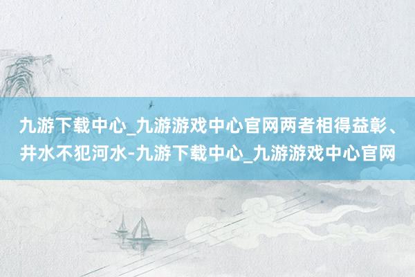 九游下载中心_九游游戏中心官网两者相得益彰、井水不犯河水-九游下载中心_九游游戏中心官网