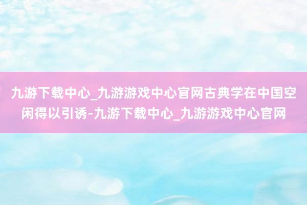 九游下载中心_九游游戏中心官网古典学在中国空闲得以引诱-九游下载中心_九游游戏中心官网
