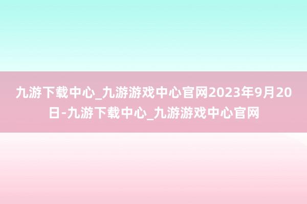 九游下载中心_九游游戏中心官网2023年9月20日-九游下载中心_九游游戏中心官网